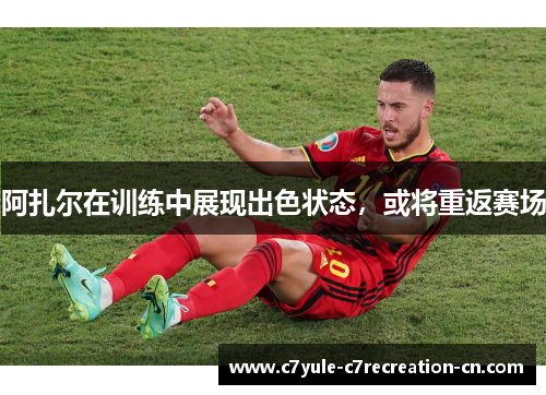 阿扎尔在训练中展现出色状态，或将重返赛场