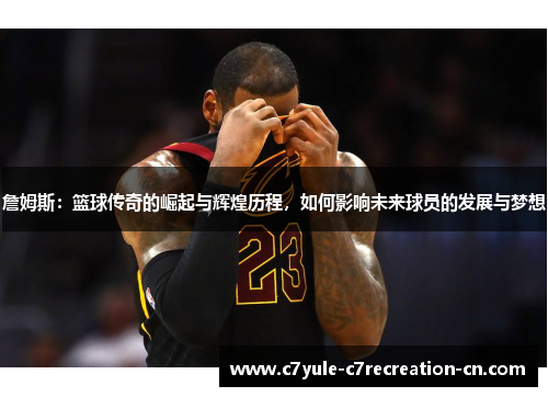 詹姆斯：篮球传奇的崛起与辉煌历程，如何影响未来球员的发展与梦想